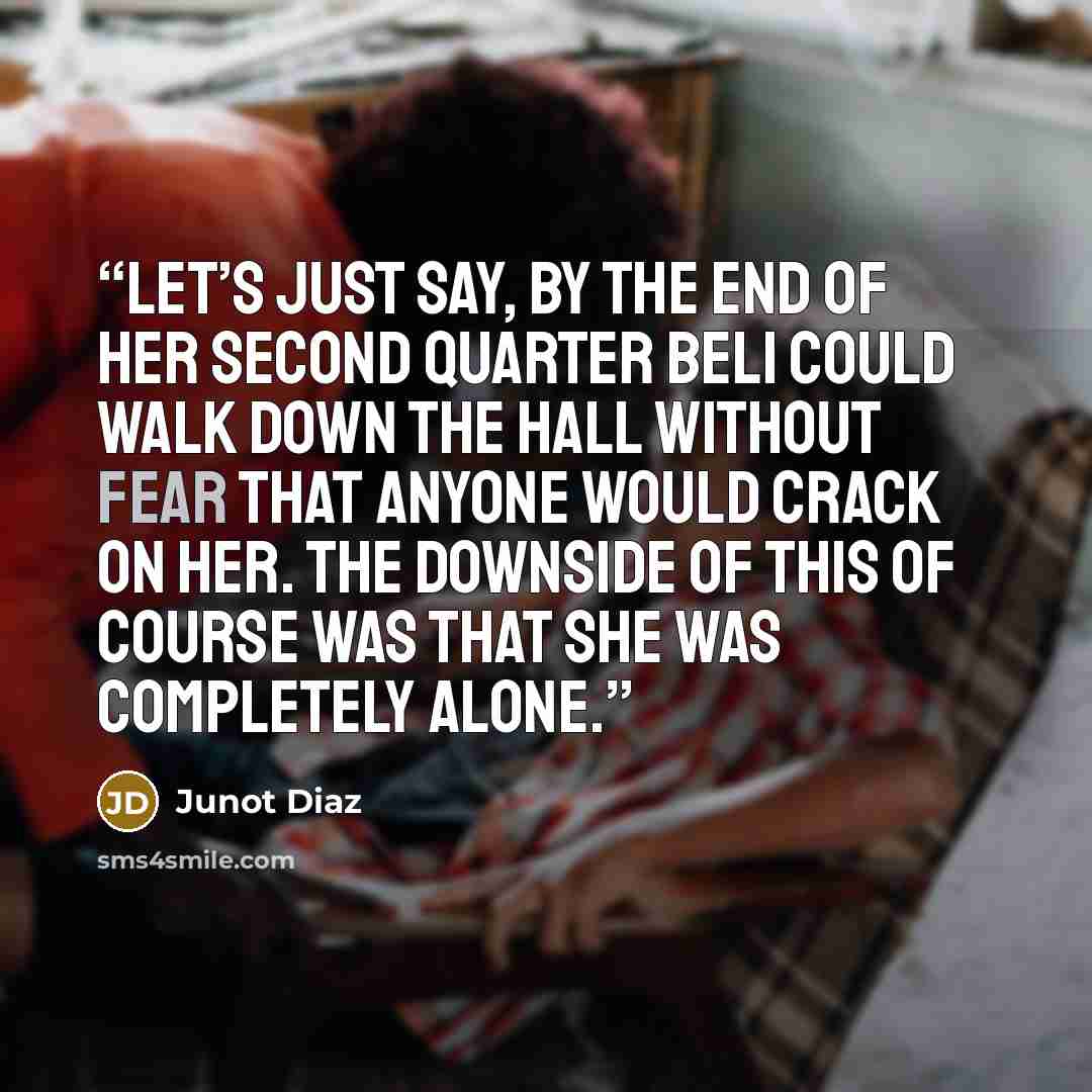 “Let’s just say, by the end of her second quarter Beli could walk down the hall without fear that anyone would crack on her. The downside of this of course was that she was completely alone.” quote by Junot Díaz