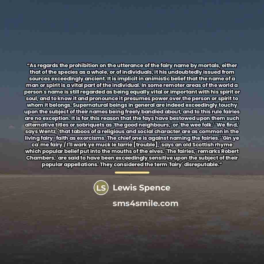 “As regards the prohibition on the utterance of the fairy name by mortals, either that of the species as a whole, or of individuals, it his undoubtedly issued from sources exceedingly ancient. It is implicit in animistic belief that the name of a man or spirit is a vital part of the individual. In…” quote by Lewis Spence