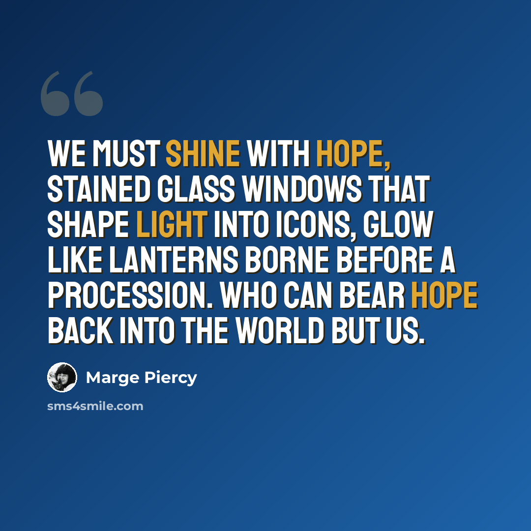 “We must shine with hope, stained glass windows that shape light into icons, glow like lanterns borne before a procession. Who can bear hope back into the world but us.” quote by Marge Piercy