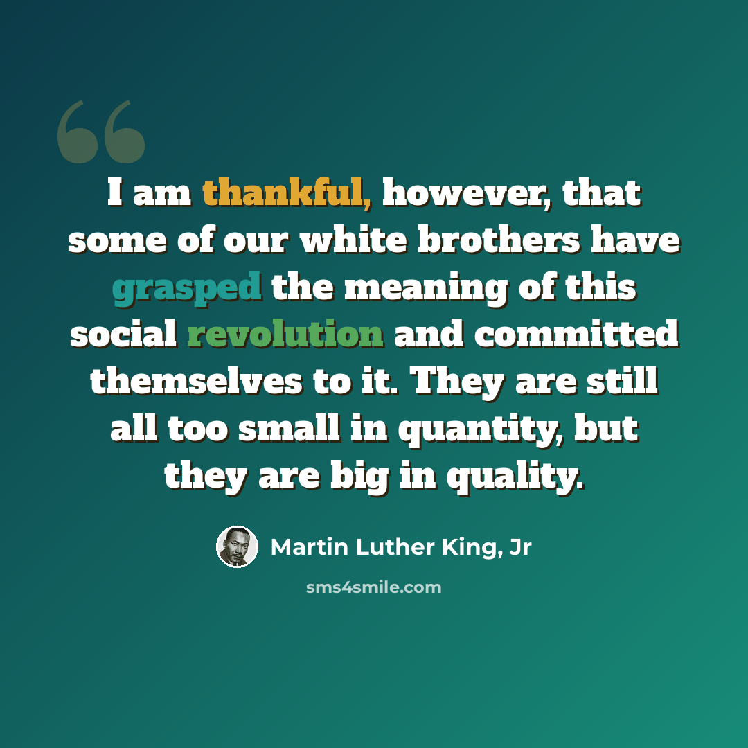“I am thankful, however, that some of our white brothers have grasped the meaning of this social revolution and committed themselves to it. They are still all too small in quantity, but they are big in quality.” quote by Martin Luther King, Jr