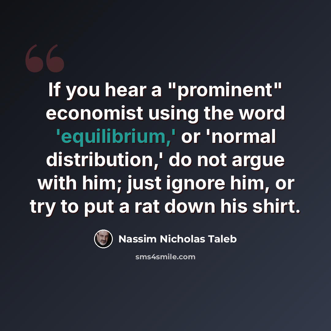 “If you hear a "prominent" economist using the word 'equilibrium,' or 'normal distribution,' do not argue with him; just ignore him, or try to put a rat down his shirt.” quote by Nassim Nicholas Taleb