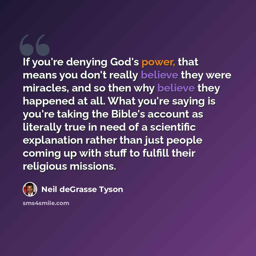 “If you're denying God's power, that means you don't really believe they were miracles, and so then why believe they happened at all. What you're saying is you're taking the Bible's account as literally true in need of a scientific explanation rather than just people coming up with stuff to fulfill…” quote by Neil deGrasse Tyson