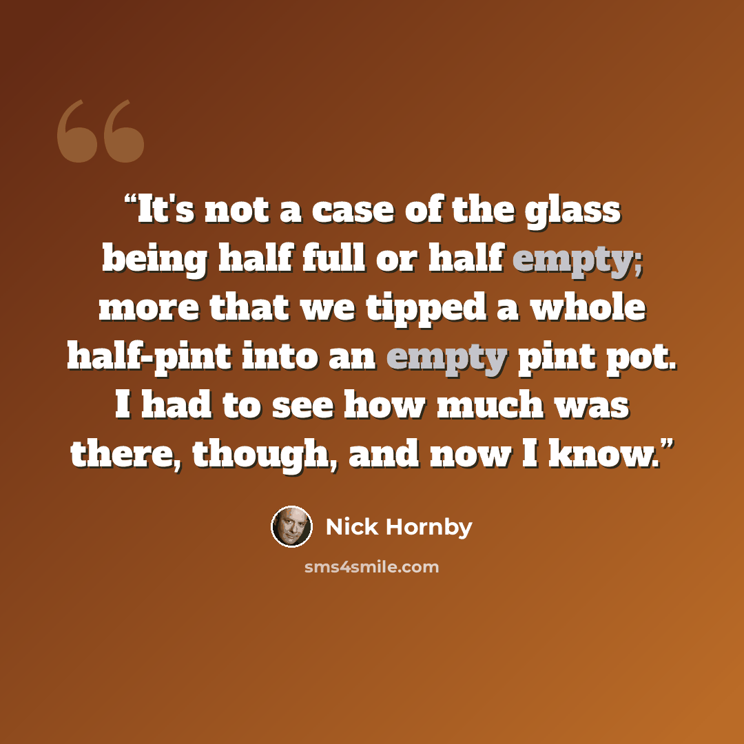 “It's not a case of the glass being half full or half empty; more that we tipped a whole half-pint into an empty pint pot. I had to see how much was there, though, and now I know.” quote by Nick Hornby