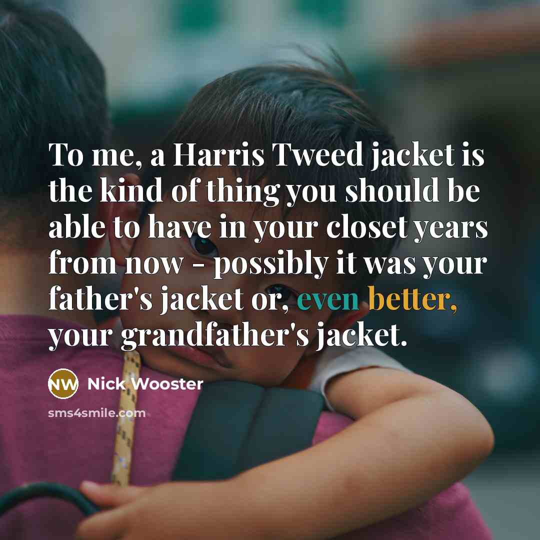 “To me, a Harris Tweed jacket is the kind of thing you should be able to have in your closet years from now - possibly it was your father's jacket or, even better, your grandfather's jacket.” quote by Nick Wooster