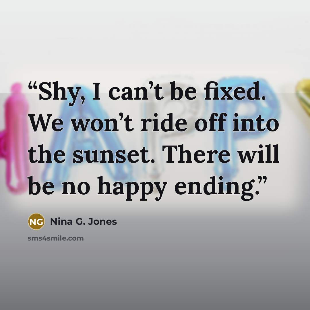 “Shy, I can’t be fixed. We won’t ride off into the sunset. There will be no happy ending.” quote by Nina G. Jones