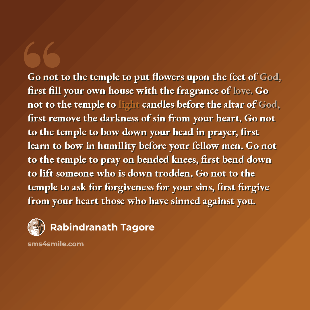 “Go not to the temple to put flowers upon the feet of God, first fill your own house with the fragrance of love. Go not to the temple to light candles before the altar of God, first remove the darkness of sin from your heart. Go not to the temple to bow down your head in prayer, first learn to bow…” quote by Rabindranath Tagore