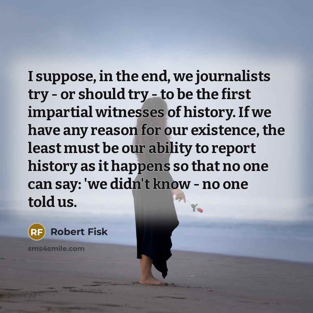 “I suppose, in the end, we journalists try - or should try - to be the first impartial witnesses of history. If we have any reason for our existence, the least must be our ability to report history as it happens so that no one can say: 'we didn't know - no one told us.” quote by Robert Fisk