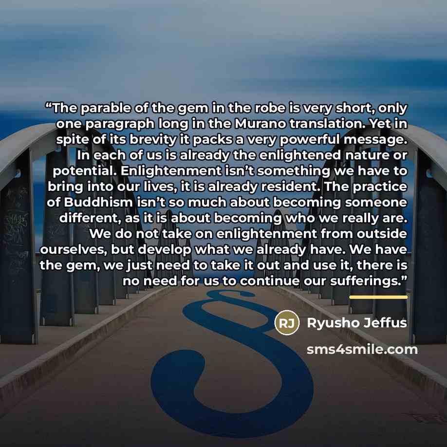 “The parable of the gem in the robe is very short, only one paragraph long in the Murano translation. Yet in spite of its brevity it packs a very powerful message. In each of us is already the enlightened nature or potential. Enlightenment isn’t something we have to bring into our lives, it is…” quote by Ryusho Jeffus