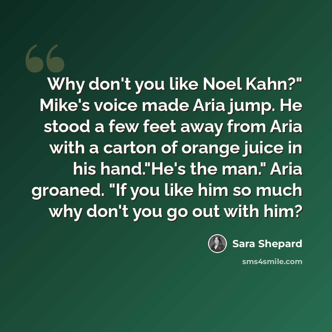 “Why don't you like Noel Kahn?" Mike's voice made Aria jump. He stood a few feet away from Aria with a carton of orange juice in his hand."He's the man." Aria groaned. "If you like him so much why don't you go out with him?” quote by Sara Shepard