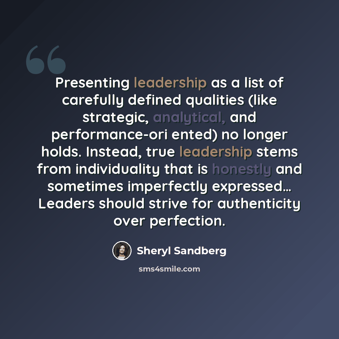 “Presenting leadership as a list of carefully defined qualities (like strategic, analytical, and performance-ori ented) no longer holds. Instead, true leadership stems from individuality that is honestly and sometimes imperfectly expressed… Leaders should strive for authenticity over perfection.” quote by Sheryl Sandberg