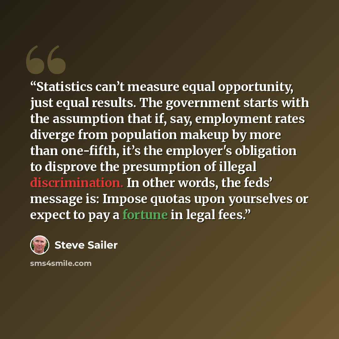 “Statistics can’t measure equal opportunity, just equal results. The government starts with the assumption that if, say, employment rates diverge from population makeup by more than one-fifth, it’s the employer's obligation to disprove the presumption of illegal discrimination. In other words, the…” quote by Steve Sailer