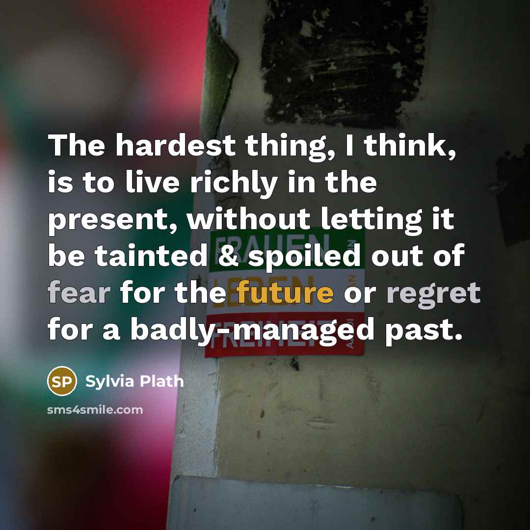“The hardest thing, I think, is to live richly in the present, without letting it be tainted & spoiled out of fear for the future or regret for a badly-managed past.” quote by Sylvia Plath
