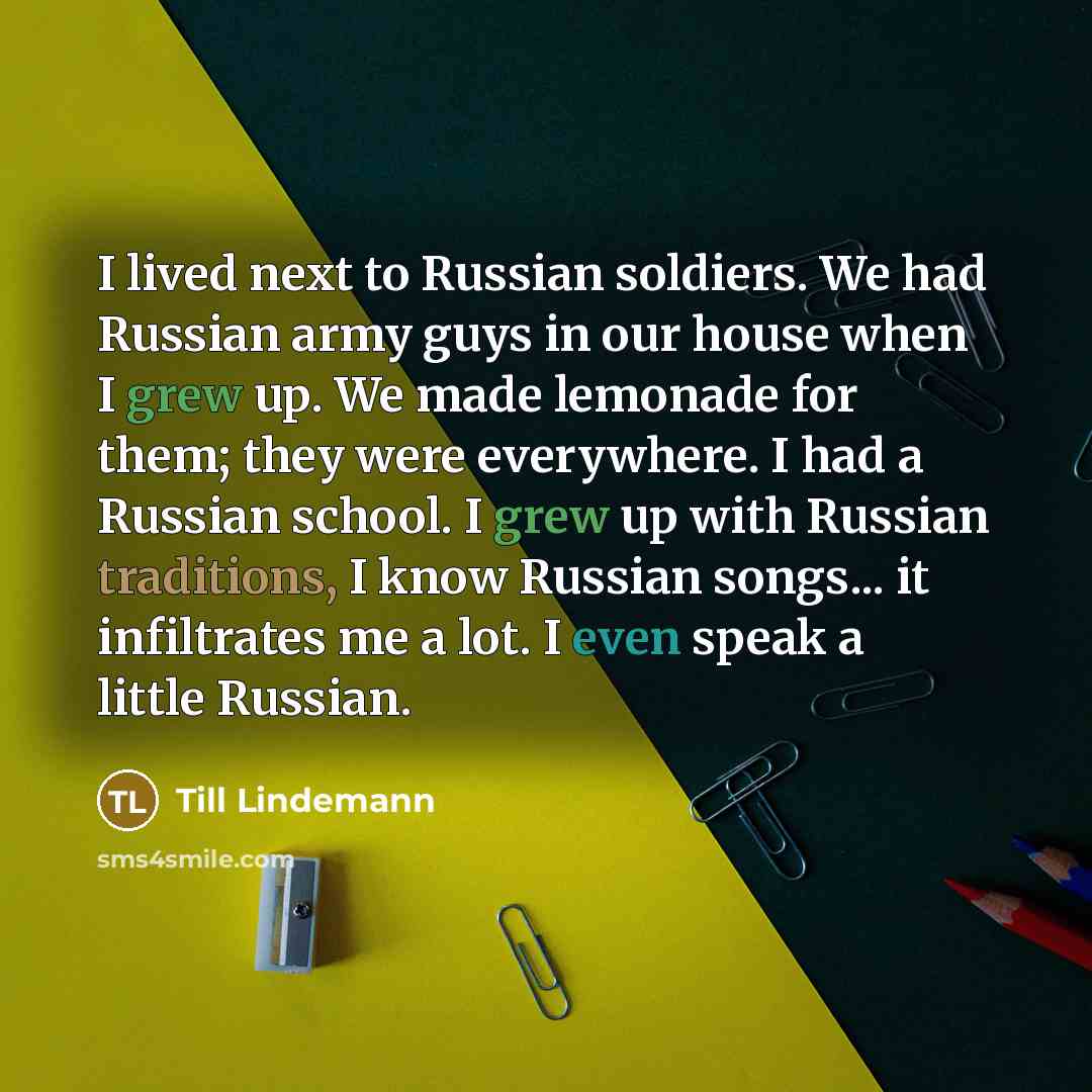 “I lived next to Russian soldiers. We had Russian army guys in our house when I grew up. We made lemonade for them; they were everywhere. I had a Russian school. I grew up with Russian traditions, I know Russian songs... it infiltrates me a lot. I even speak a little Russian.” quote by Till Lindemann