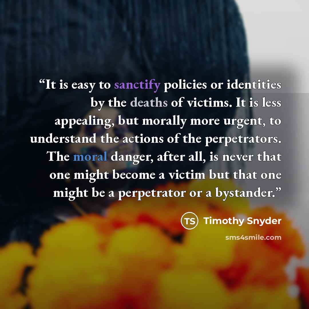 “It is easy to sanctify policies or identities by the deaths of victims. It is less appealing, but morally more urgent, to understand the actions of the perpetrators. The moral danger, after all, is never that one might become a victim but that one might be a perpetrator or a bystander.” quote by Timothy Snyder