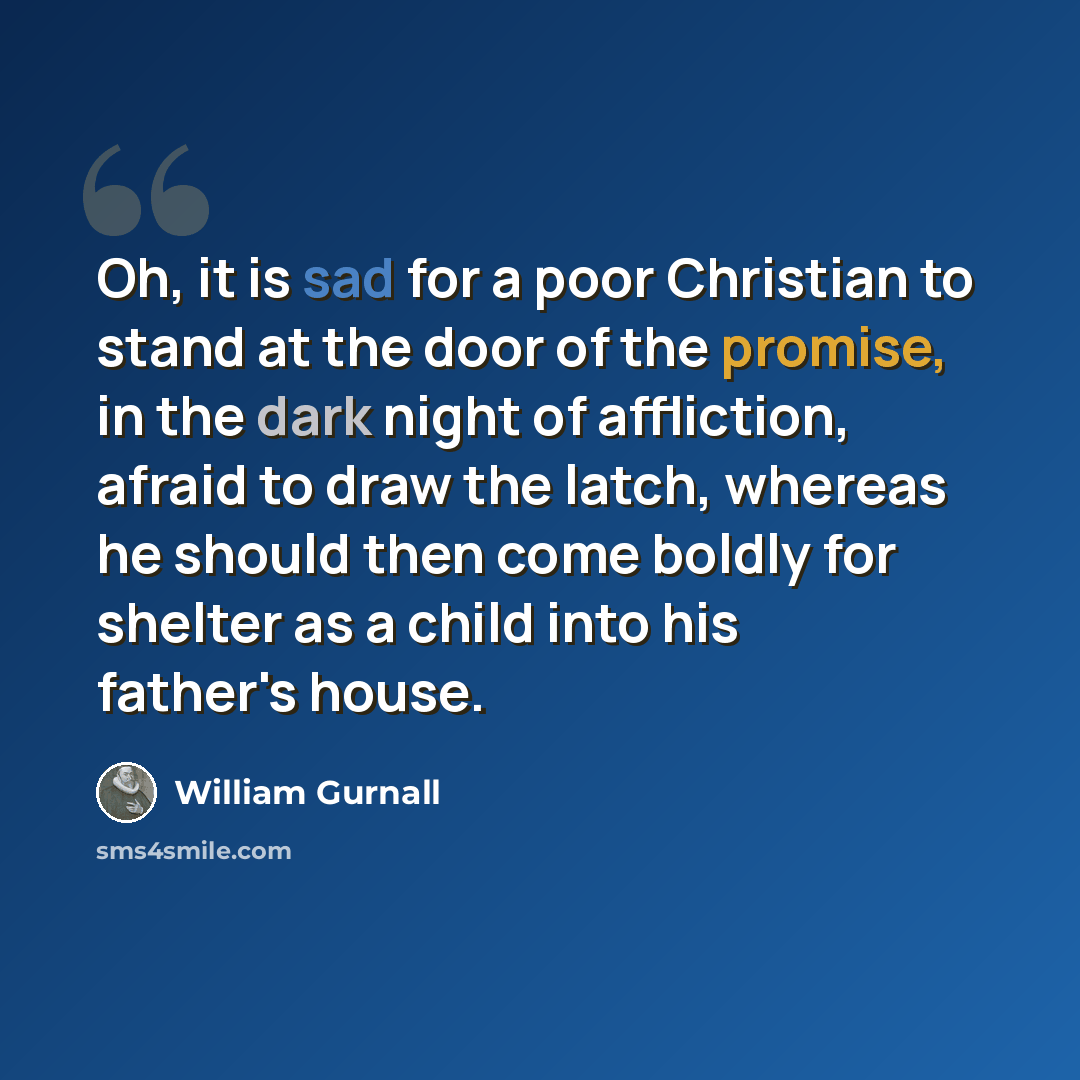 “Oh, it is sad for a poor Christian to stand at the door of the promise, in the dark night of affliction, afraid to draw the latch, whereas he should then come boldly for shelter as a child into his father's house.” quote by William Gurnall
