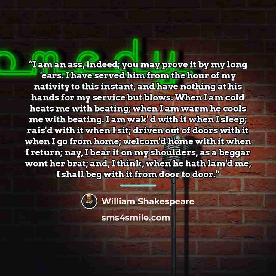 “I am an ass, indeed; you may prove it by my long 'ears. I have served him from the hour of my nativity to this instant, and have nothing at his hands for my service but blows. When I am cold heats me with beating; when I am warm he cools me with beating. I am wak' d with it when I sleep; rais'd…” quote by William Shakespeare
