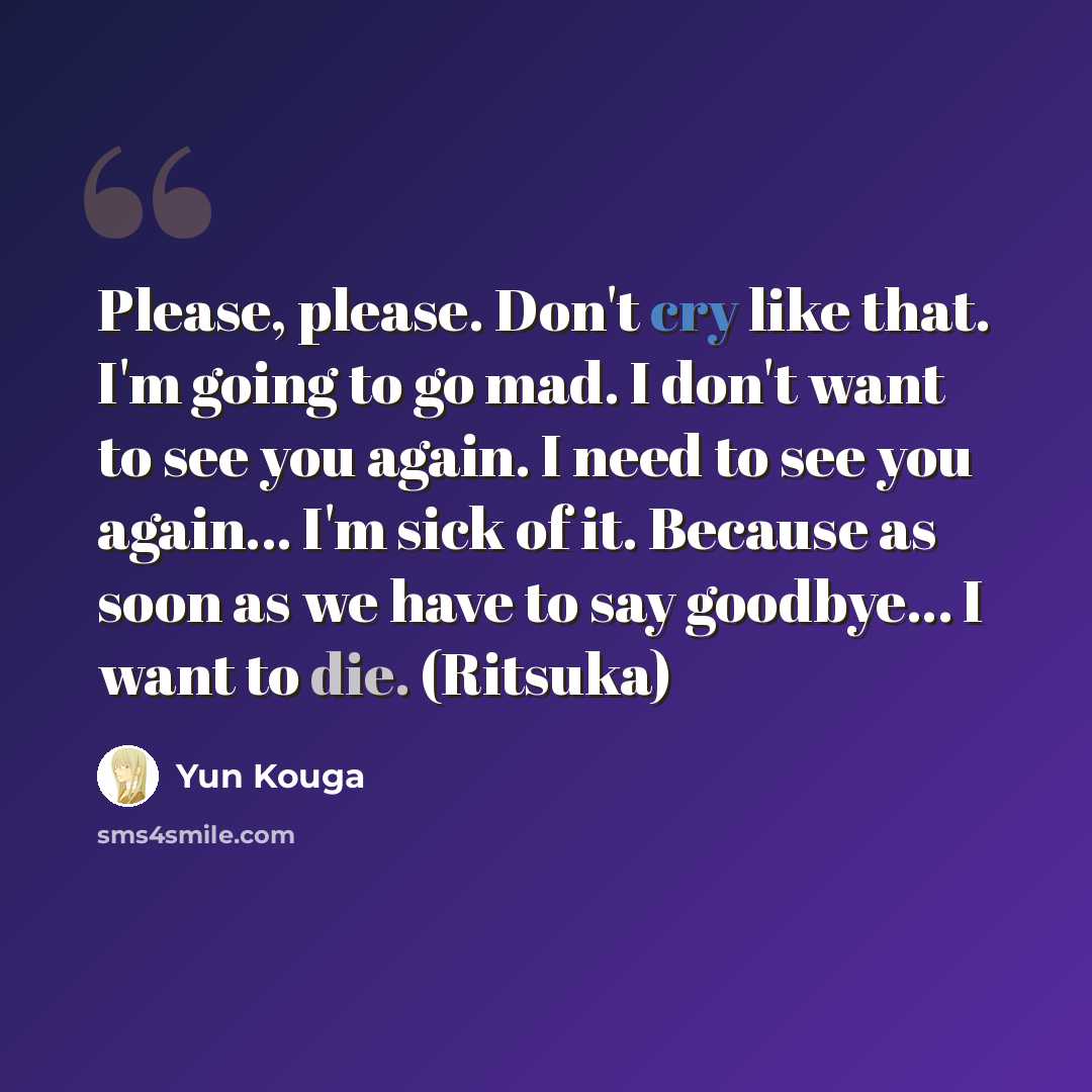“Please, please. Don't cry like that. I'm going to go mad. I don't want to see you again. I need to see you again... I'm sick of it. Because as soon as we have to say goodbye... I want to die. (Ritsuka)” quote by Yun Kouga