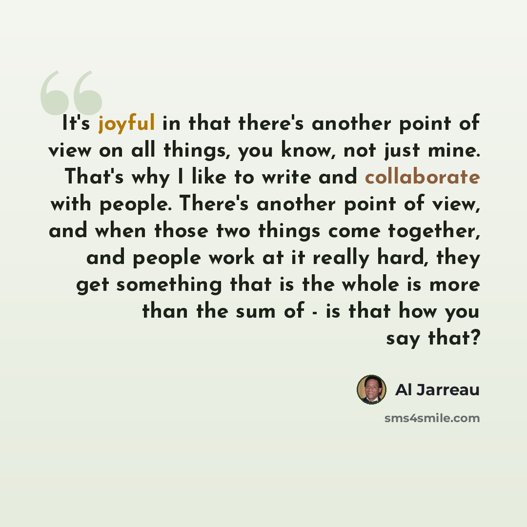 “It's joyful in that there's another point of view on all things, you know, not just mine. That's why I like to write and collaborate with people. There's another point of view, and when those two things come together, and people work at it really hard, they get something that is the whole is more…” quote by Al Jarreau