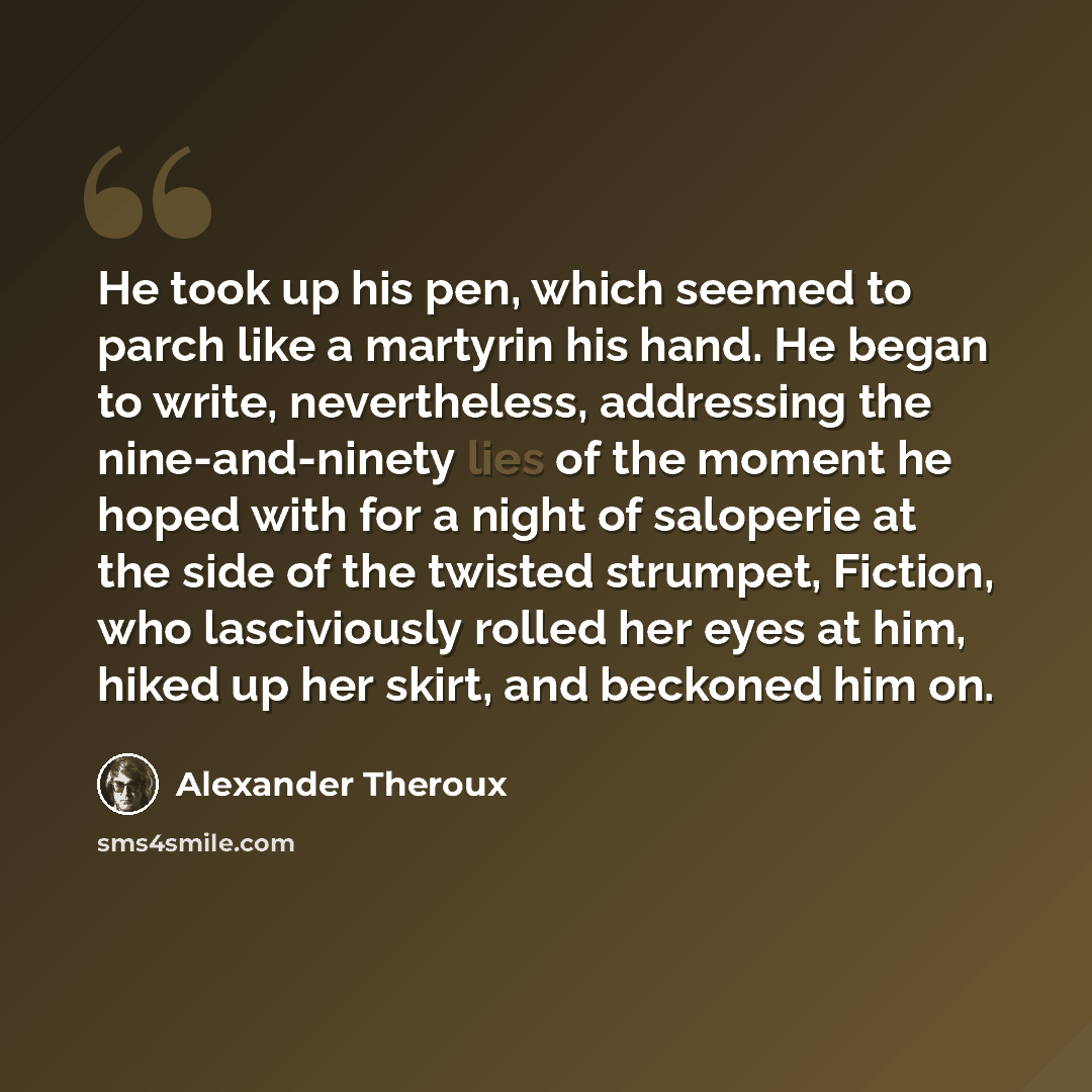 “He took up his pen, which seemed to parch like a martyrin his hand. He began to write, nevertheless, addressing the nine-and-ninety lies of the moment he hoped with for a night of saloperie at the side of the twisted strumpet, Fiction, who lasciviously rolled her eyes at him, hiked up her skirt…” quote by Alexander Theroux