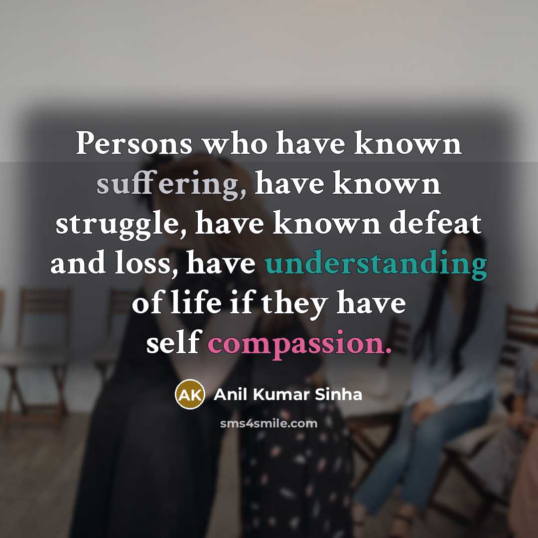 “Persons who have known suffering, have known struggle, have known defeat and loss, have understanding of life if they have self compassion.” quote by Anil Kumar Sinha