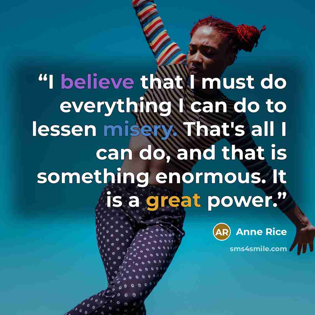 “I believe that I must do everything I can do to lessen misery. That's all I can do, and that is something enormous. It is a great power.” quote by Anne Rice