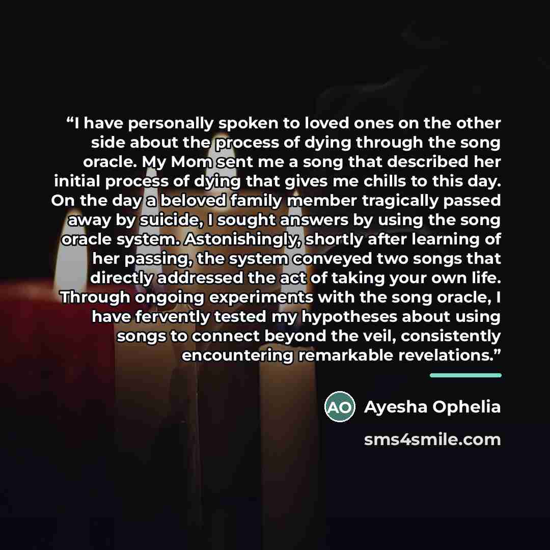 “I have personally spoken to loved ones on the other side about the process of dying through the song oracle. My Mom sent me a song that described her initial process of dying that gives me chills to this day. On the day a beloved family member tragically passed away by suicide, I sought answers by…” quote by Ayesha Ophelia