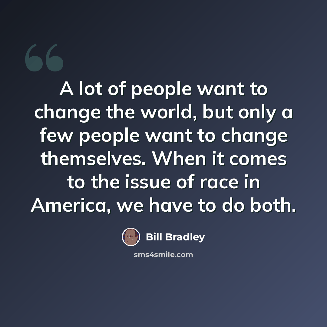 “A lot of people want to change the world, but only a few people want to change themselves. When it comes to the issue of race in America, we have to do both.” quote by Bill Bradley