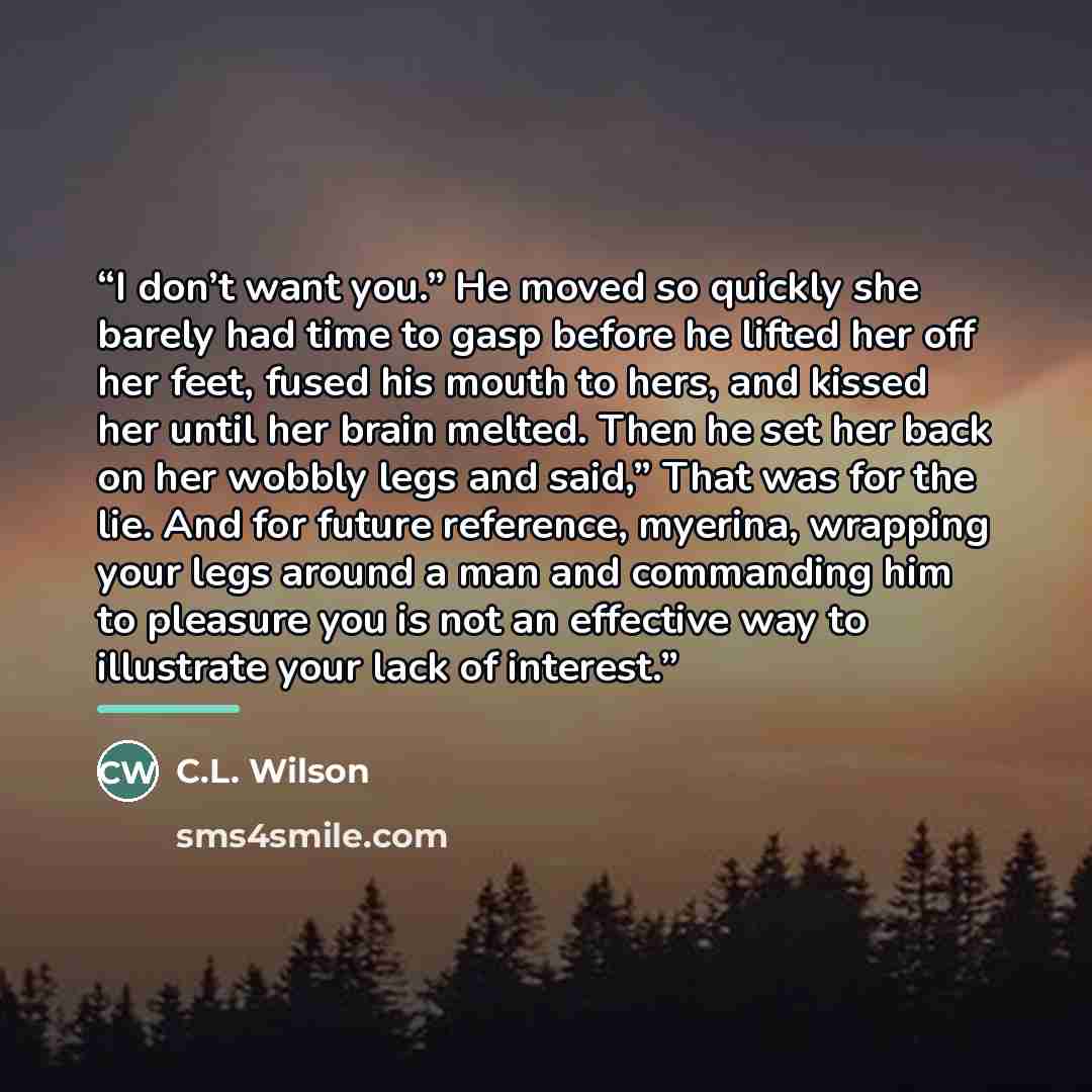 “I don’t want you.” He moved so quickly she barely had time to gasp before he lifted her off her feet, fused his mouth to hers, and kissed her until her brain melted. Then he set her back on her wobbly legs and said,” That was for the lie. And for future reference, myerina, wrapping your legs…” quote by C.L. Wilson