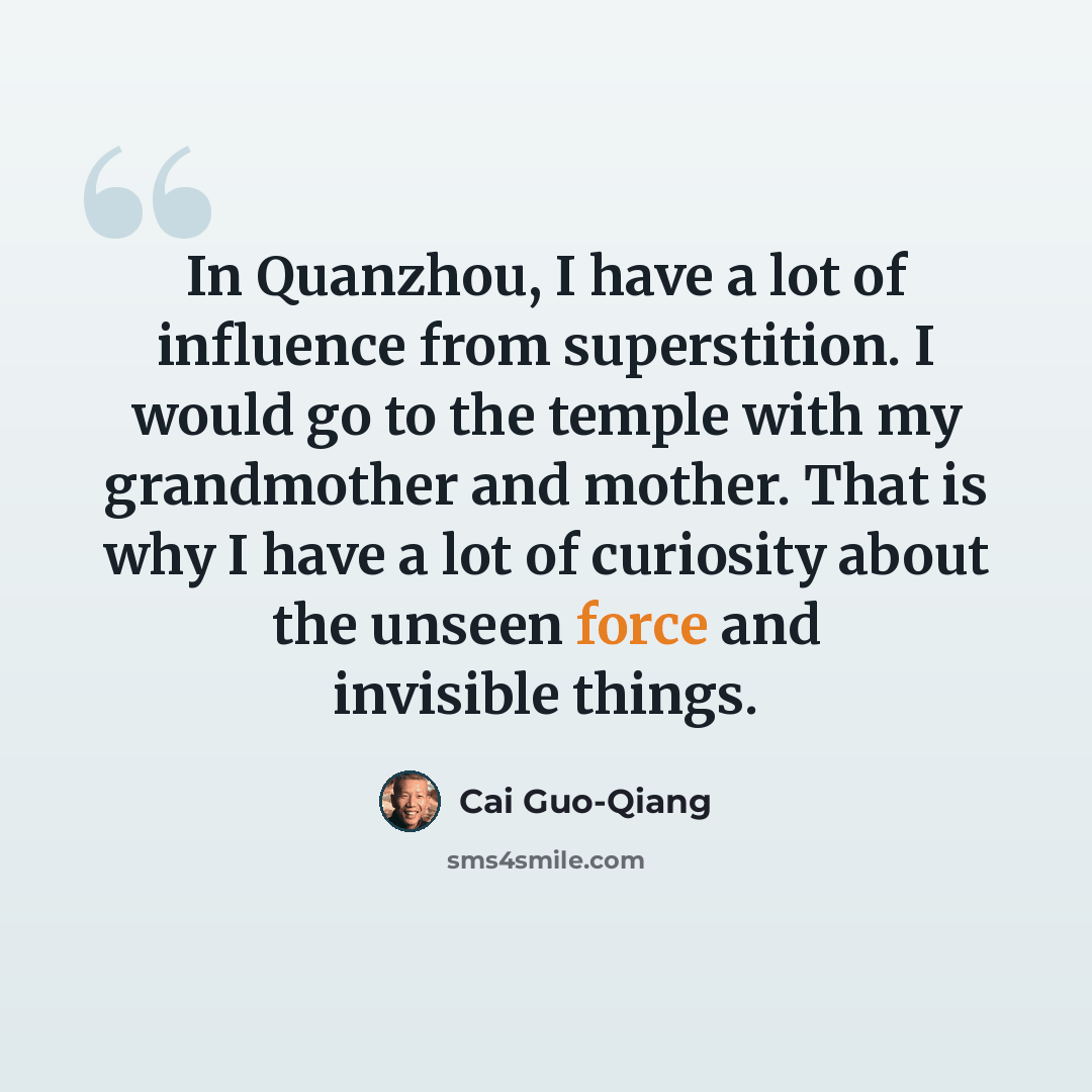 “In Quanzhou, I have a lot of influence from superstition. I would go to the temple with my grandmother and mother. That is why I have a lot of curiosity about the unseen force and invisible things.” quote by Cai Guo-Qiang