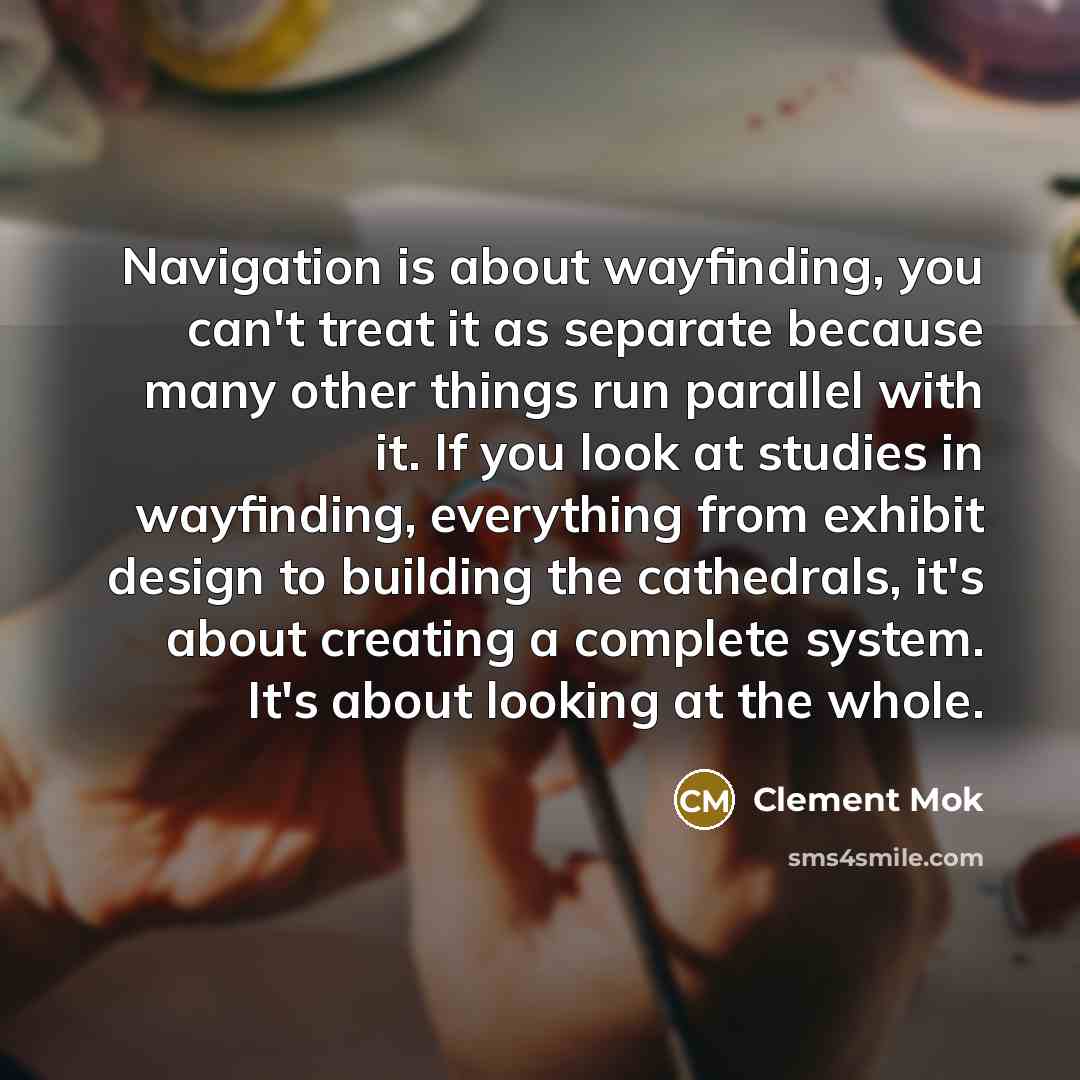 “Navigation is about wayfinding, you can't treat it as separate because many other things run parallel with it. If you look at studies in wayfinding, everything from exhibit design to building the cathedrals, it's about creating a complete system. It's about looking at the whole.” quote by Clement Mok