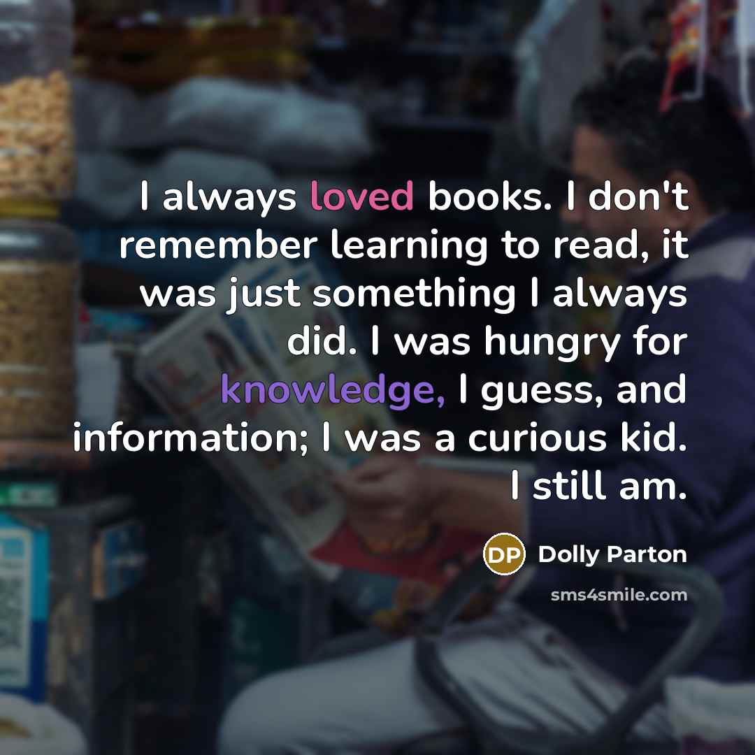 “I always loved books. I don't remember learning to read, it was just something I always did. I was hungry for knowledge, I guess, and information; I was a curious kid. I still am.” quote by Dolly Parton