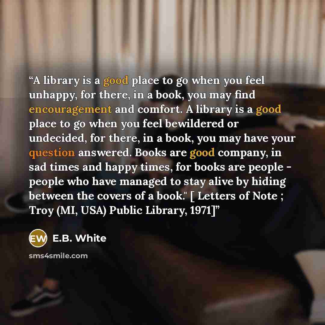 “A library is a good place to go when you feel unhappy, for there, in a book, you may find encouragement and comfort. A library is a good place to go when you feel bewildered or undecided, for there, in a book, you may have your question answered. Books are good company, in sad times and happy…” quote by E.B. White