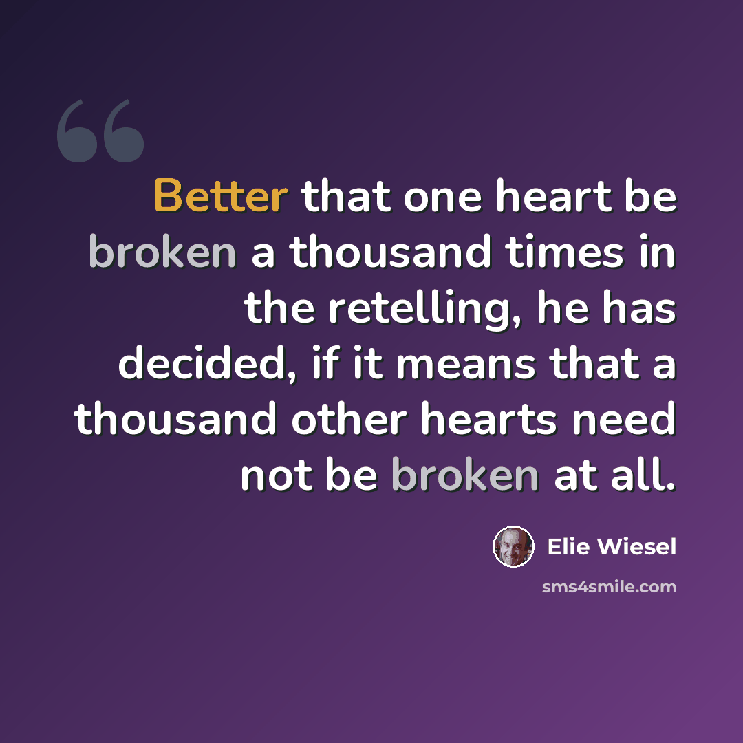 “Better that one heart be broken a thousand times in the retelling, he has decided, if it means that a thousand other hearts need not be broken at all.” quote by Elie Wiesel