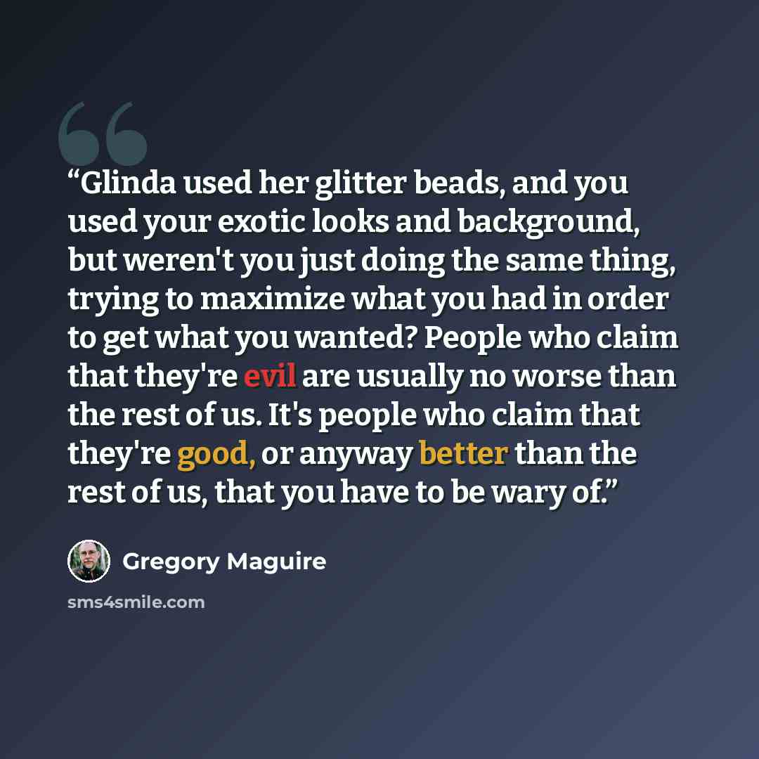 “Glinda used her glitter beads, and you used your exotic looks and background, but weren't you just doing the same thing, trying to maximize what you had in order to get what you wanted? People who claim that they're evil are usually no worse than the rest of us. It's people who claim that they're…” quote by Gregory Maguire