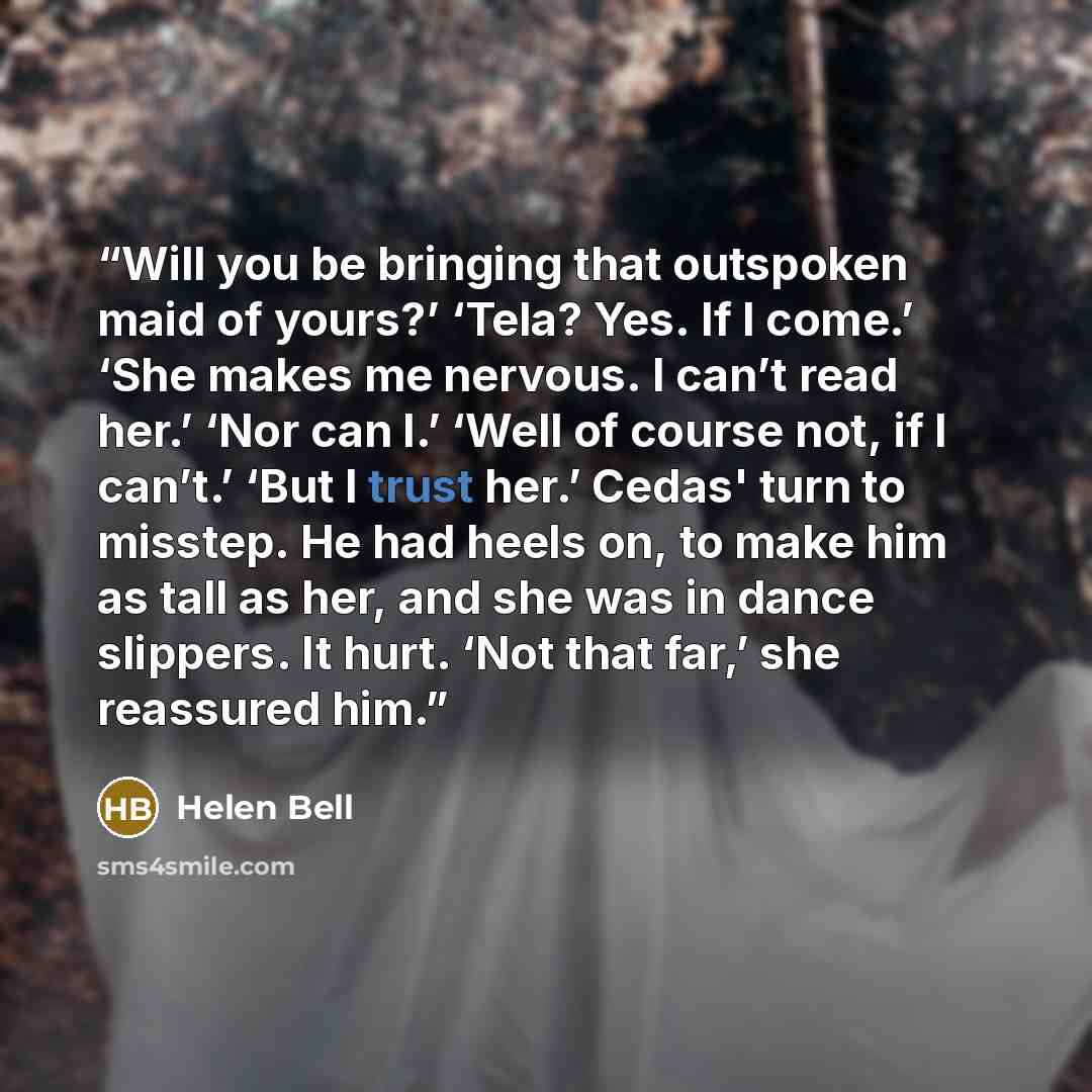 “Will you be bringing that outspoken maid of yours?’ ‘Tela? Yes. If I come.’ ‘She makes me nervous. I can’t read her.’ ‘Nor can I.’ ‘Well of course not, if I can’t.’ ‘But I trust her.’ Cedas' turn to misstep. He had heels on, to make him as tall as her, and she was in dance slippers. It hurt. ‘Not…” quote by Helen Bell