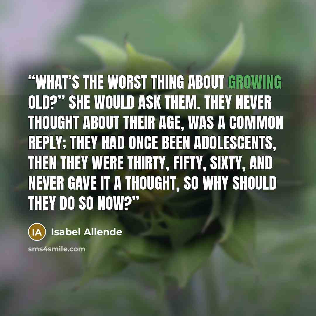 “What’s the worst thing about growing old?” she would ask them. They never thought about their age, was a common reply; they had once been adolescents, then they were thirty, fifty, sixty, and never gave it a thought, so why should they do so now?” quote by Isabel Allende