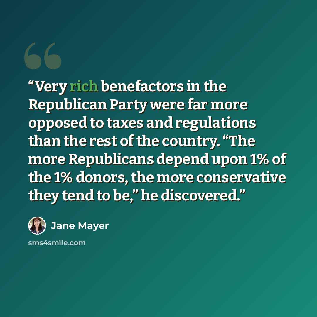 “Very rich benefactors in the Republican Party were far more opposed to taxes and regulations than the rest of the country. “The more Republicans depend upon 1% of the 1% donors, the more conservative they tend to be,” he discovered.” quote by Jane Mayer