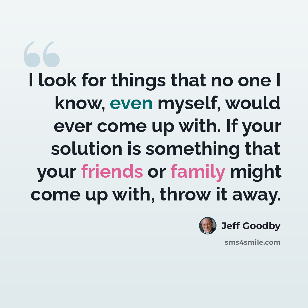 “I look for things that no one I know, even myself, would ever come up with. If your solution is something that your friends or family might come up with, throw it away.” quote by Jeff Goodby