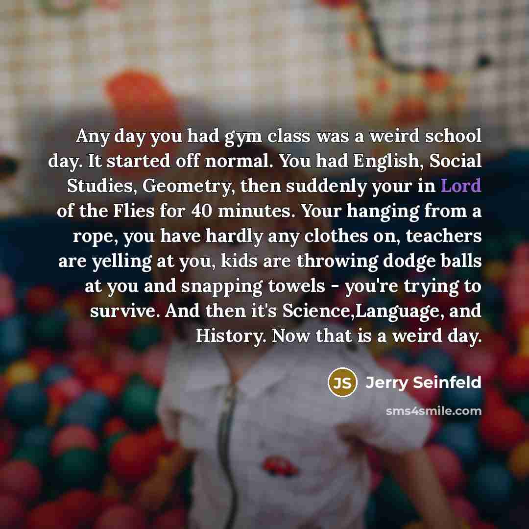 “Any day you had gym class was a weird school day. It started off normal. You had English, Social Studies, Geometry, then suddenly your in Lord of the Flies for 40 minutes. Your hanging from a rope, you have hardly any clothes on, teachers are yelling at you, kids are throwing dodge balls at you…” quote by Jerry Seinfeld
