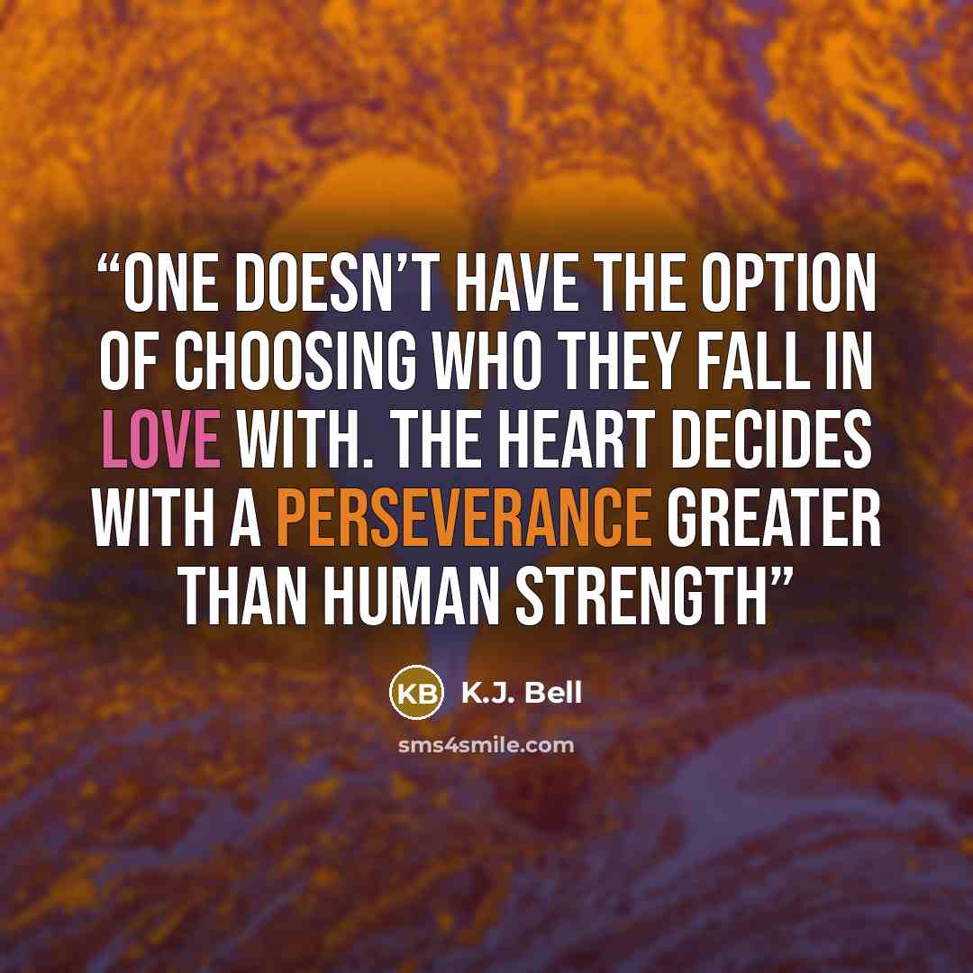 “One doesn’t have the option of choosing who they fall in love with. The heart decides with a perseverance greater than human strength” quote by K.J. Bell