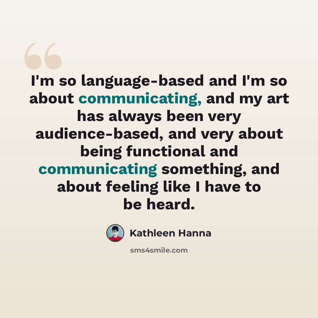 “I'm so language-based and I'm so about communicating, and my art has always been very audience-based, and very about being functional and communicating something, and about feeling like I have to be heard.” quote by Kathleen Hanna