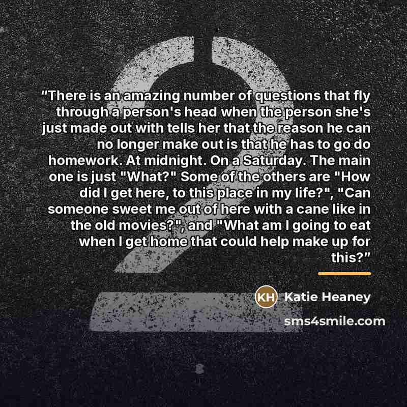“There is an amazing number of questions that fly through a person's head when the person she's just made out with tells her that the reason he can no longer make out is that he has to go do homework. At midnight. On a Saturday. The main one is just "What?" Some of the others are "How did I get…” quote by Katie Heaney