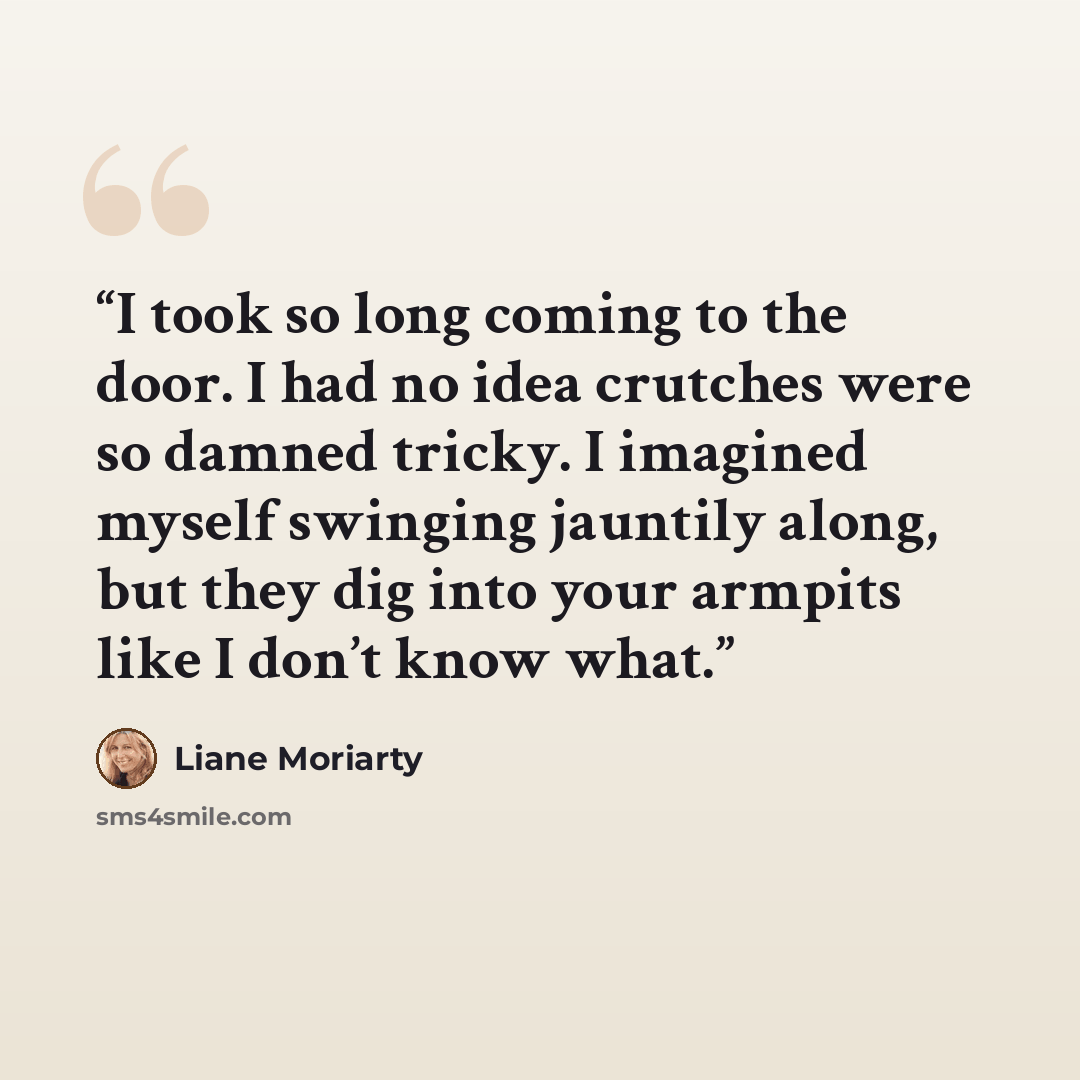 “I took so long coming to the door. I had no idea crutches were so damned tricky. I imagined myself swinging jauntily along, but they dig into your armpits like I don’t know what.” quote by Liane Moriarty