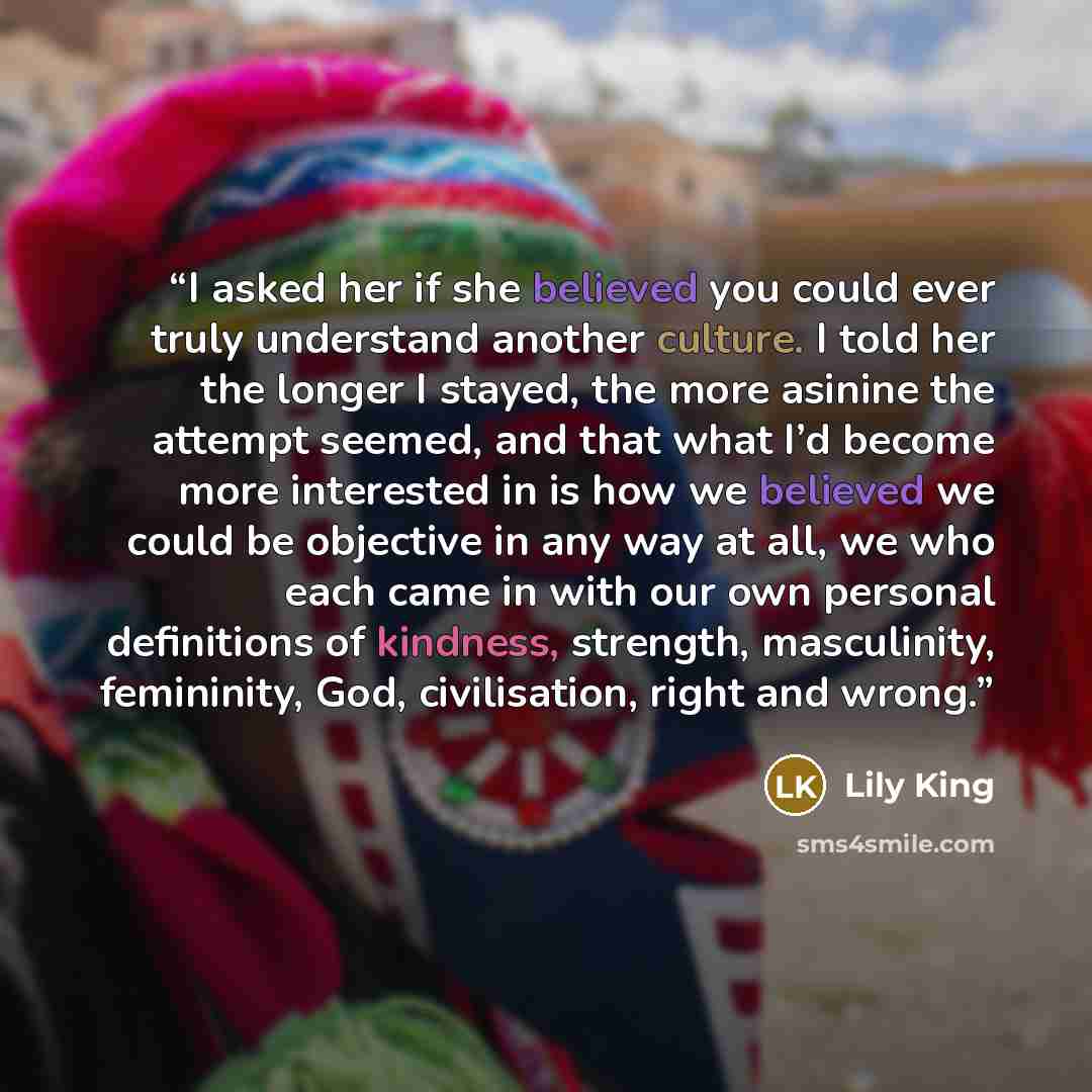 “I asked her if she believed you could ever truly understand another culture. I told her the longer I stayed, the more asinine the attempt seemed, and that what I’d become more interested in is how we believed we could be objective in any way at all, we who each came in with our own personal…” quote by Lily King