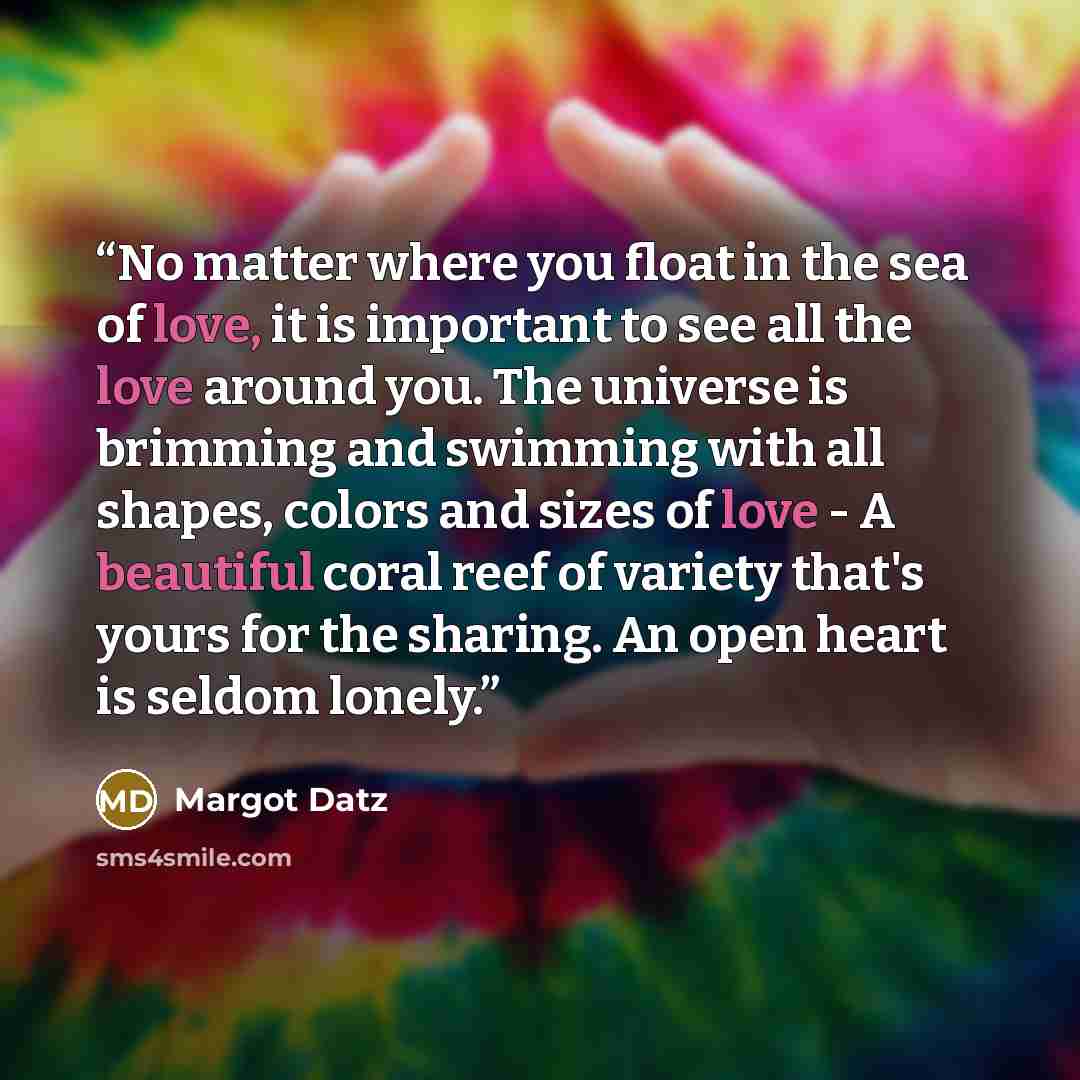 “No matter where you float in the sea of love, it is important to see all the love around you. The universe is brimming and swimming with all shapes, colors and sizes of love - A beautiful coral reef of variety that's yours for the sharing. An open heart is seldom lonely.” quote by Margot Datz