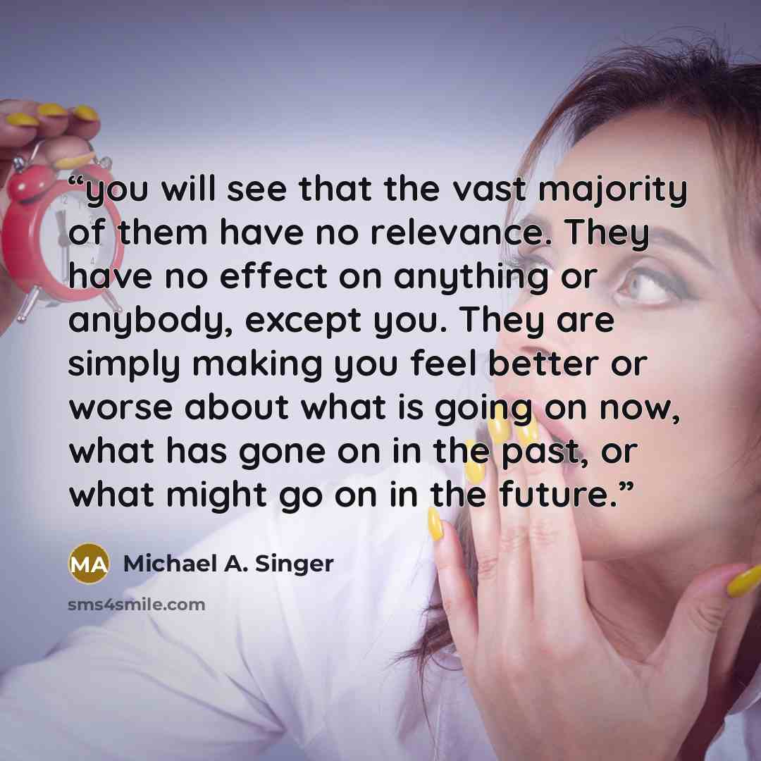 “you will see that the vast majority of them have no relevance. They have no effect on anything or anybody, except you. They are simply making you feel better or worse about what is going on now, what has gone on in the past, or what might go on in the future.” quote by Michael A. Singer