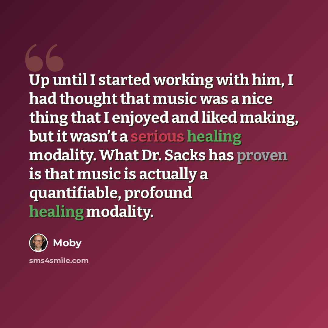 “Up until I started working with him, I had thought that music was a nice thing that I enjoyed and liked making, but it wasn’t a serious healing modality. What Dr. Sacks has proven is that music is actually a quantifiable, profound healing modality.” quote by Moby