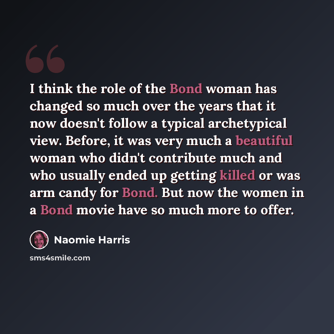 “I think the role of the Bond woman has changed so much over the years that it now doesn't follow a typical archetypical view. Before, it was very much a beautiful woman who didn't contribute much and who usually ended up getting killed or was arm candy for Bond. But now the women in a Bond movie…” quote by Naomie Harris