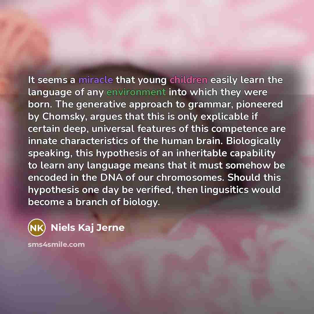 “It seems a miracle that young children easily learn the language of any environment into which they were born. The generative approach to grammar, pioneered by Chomsky, argues that this is only explicable if certain deep, universal features of this competence are innate characteristics of the…” quote by Niels Kaj Jerne