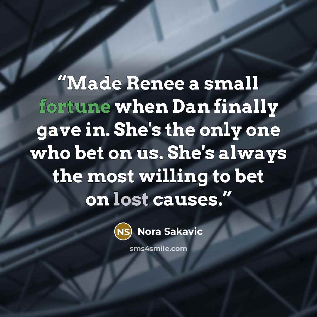 “Made Renee a small fortune when Dan finally gave in. She's the only one who bet on us. She's always the most willing to bet on lost causes.” quote by Nora Sakavic